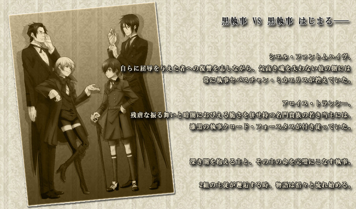 黒執事 VS 黒執事 はじまる――
シエル・ファントムハイヴ、自らに屈辱を与えた者への復讐を志しながら、気高き魂を失わない彼の側には常に執事セバスチャン・ミカエリスが控えていた。
アロイス・トランシー、残虐な振る舞いと暗闇におびえる脆さを併せ持つ名門貴族の若き当主には、漆黒の執事クロード・フォースタスが付き従っていた。
深き闇を抱える主と、その主の命を完璧にこなす執事。
2組の主従が邂逅する時、物語は滔々と流れ始める。